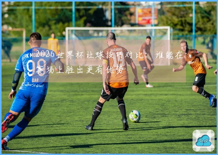 2026世界杯让球技巧对比：谁能在赛场上胜出更有优势
