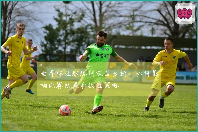 世界杯让球规则深度分析，如何影响比赛结果和投注策略