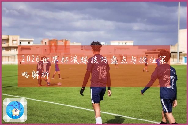 2026世界杯滚球技巧盘点与投注策略解析
